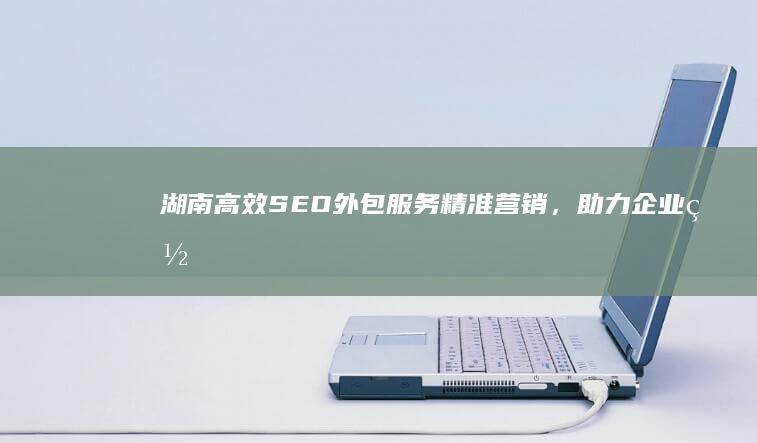 湖南高效SEO外包服务：精准营销，助力企业网站排名飙升